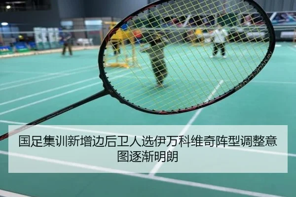 国足集训新增边后卫人选伊万科维奇阵型调整意图逐渐明朗
